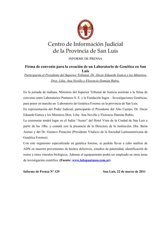 INFORME DE PRENSA

 Firma de convenio para la creación de un Laboratorio de Genética en San
                                   Luis
Participarán el Presidente del Superior Tribunal, Dr. Oscar Eduardo Gatica y los Ministros
                     Dres. Lilia Ana Novillo y Florencio Damián Rubio.


En la jornada de mañana, Ministros del Superior Tribunal de Justicia asistirán a la firma de
convenio entre Laboratorios Puntanos S. E. y la Fundación Ingen – Investigaciones Genéticas,
para poner en marcha un Laboratorio de Genética Forense en la provincia de San Luis.
En representación del Poder Judicial, participarán el Presidente del Alto Cuerpo, Dr. Oscar
Eduardo Gatica y los Ministros Dres. Lilia Ana Novillo y Florencio Damián Rubio.
La ceremonia tendrá lugar en el Salón “Aureo” del Hotel Vista de la Ciudad de San Luis a
partir de las 10hs. y contará con la presencia de la Directora de la institución, Dra. Berta
Arenas y del Dr. Gustavo Penacino (Presidente Vitalicio de la Sociedad Latinoamericana de
Genética Forense).
Con este organismo especializado en genética forense, se podrán llevar a cabo análisis de
ADN en muestra provenientes de hechos delictivos, estudios de paternidad, identificación de
restos y otros vínculos biológicos. Además el equipamiento podrá ser empleado en otras áreas
de investigación científica. (Fuente: www.labspuntanos.com.ar)


Informe de Prensa Nº 129                                   San Luis, 22 de marzo de 2011
 