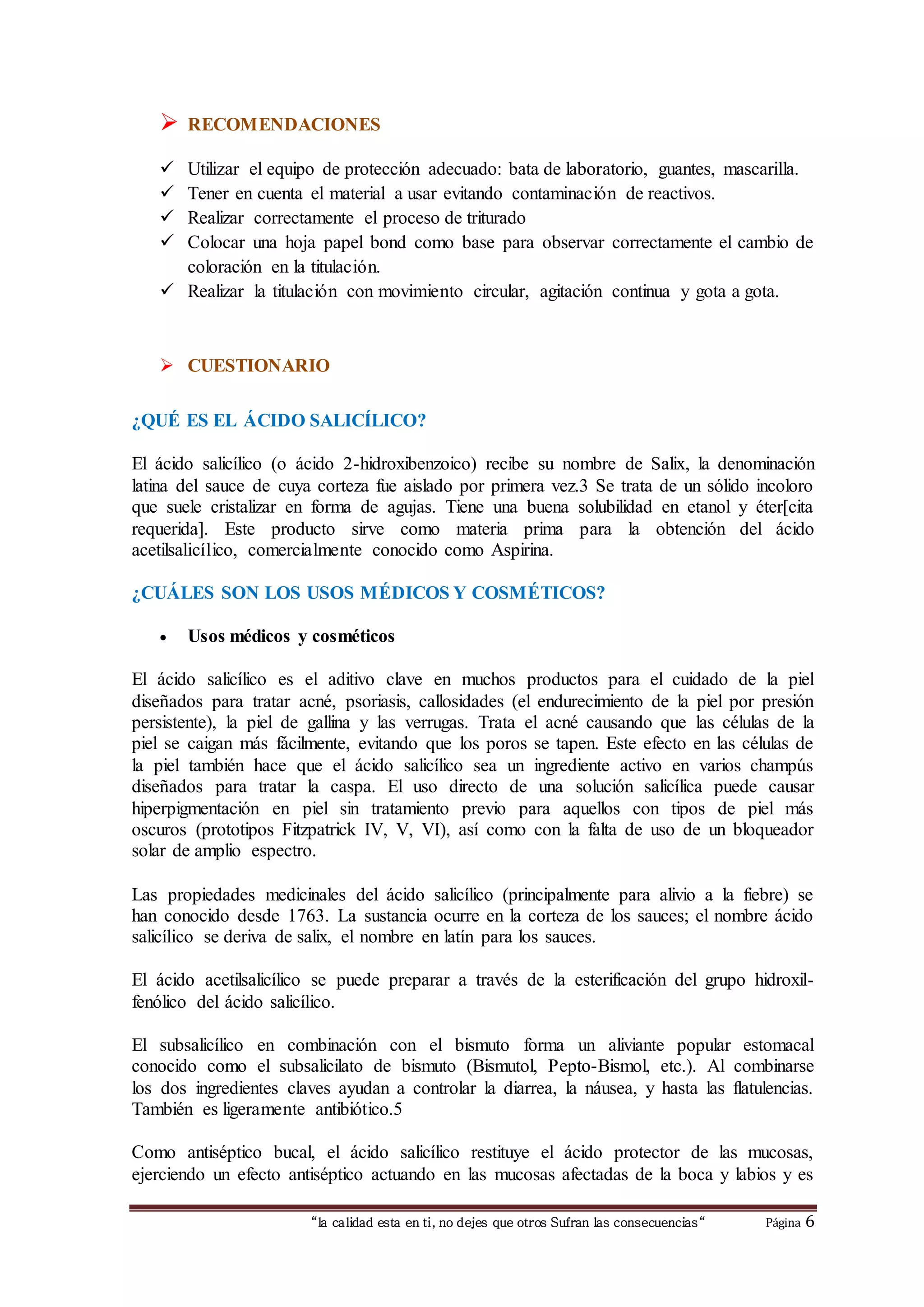  RECOMENDACIONES 
 Utilizar el equipo de protección adecuado: bata de laboratorio, guantes, mascarilla. 
 Tener en cuenta el material a usar evitando contaminación de reactivos. 
 Realizar correctamente el proceso de triturado 
 Colocar una hoja papel bond como base para observar correctamente el cambio de 
coloración en la titulación. 
 Realizar la titulación con movimiento circular, agitación continua y gota a gota. 
 CUESTIONARIO 
¿QUÉ ES EL ÁCIDO SALICÍLICO? 
El ácido salicílico (o ácido 2-hidroxibenzoico) recibe su nombre de Salix, la denominación 
latina del sauce de cuya corteza fue aislado por primera vez.3 Se trata de un sólido incoloro 
que suele cristalizar en forma de agujas. Tiene una buena solubilidad en etanol y éter[cita 
requerida]. Este producto sirve como materia prima para la obtención del ácido 
acetilsalicílico, comercialmente conocido como Aspirina. 
¿CUÁLES SON LOS USOS MÉDICOS Y COSMÉTICOS? 
 Usos médicos y cosméticos 
El ácido salicílico es el aditivo clave en muchos productos para el cuidado de la piel 
diseñados para tratar acné, psoriasis, callosidades (el endurecimiento de la piel por presión 
persistente), la piel de gallina y las verrugas. Trata el acné causando que las células de la 
piel se caigan más fácilmente, evitando que los poros se tapen. Este efecto en las células de 
la piel también hace que el ácido salicílico sea un ingrediente activo en varios champús 
diseñados para tratar la caspa. El uso directo de una solución salicílica puede causar 
hiperpigmentación en piel sin tratamiento previo para aquellos con tipos de piel más 
oscuros (prototipos Fitzpatrick IV, V, VI), así como con la falta de uso de un bloqueador 
solar de amplio espectro. 
Las propiedades medicinales del ácido salicílico (principalmente para alivio a la fiebre) se 
han conocido desde 1763. La sustancia ocurre en la corteza de los sauces; el nombre ácido 
salicílico se deriva de salix, el nombre en latín para los sauces. 
El ácido acetilsalicílico se puede preparar a través de la esterificación del grupo hidroxil-fenólico 
del ácido salicílico. 
El subsalicílico en combinación con el bismuto forma un aliviante popular estomacal 
conocido como el subsalicilato de bismuto (Bismutol, Pepto-Bismol, etc.). Al combinarse 
los dos ingredientes claves ayudan a controlar la diarrea, la náusea, y hasta las flatulencias. 
También es ligeramente antibiótico.5 
Como antiséptico bucal, el ácido salicílico restituye el ácido protector de las mucosas, 
ejerciendo un efecto antiséptico actuando en las mucosas afectadas de la boca y labios y es 
“la calidad esta en ti, no dejes que otros Sufran las consecuencias“ Página 6 
 