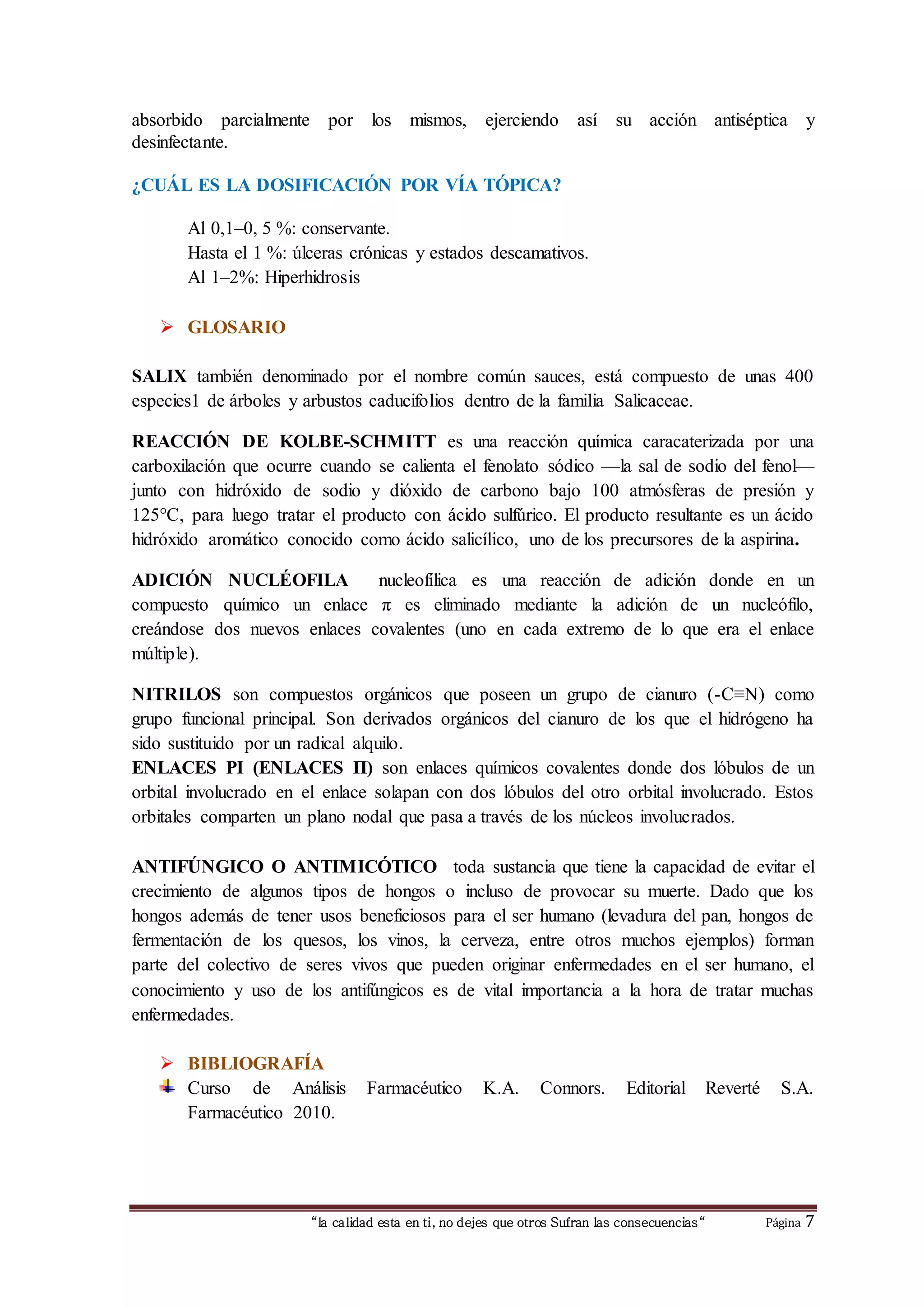 absorbido parcialmente por los mismos, ejerciendo así su acción antiséptica y 
desinfectante. 
¿CUÁL ES LA DOSIFICACIÓN POR VÍA TÓPICA? 
Al 0,1–0, 5 %: conservante. 
Hasta el 1 %: úlceras crónicas y estados descamativos. 
Al 1–2%: Hiperhidrosis 
“la calidad esta en ti, no dejes que otros Sufran las consecuencias“ Página 7 
 GLOSARIO 
SALIX también denominado por el nombre común sauces, está compuesto de unas 400 
especies1 de árboles y arbustos caducifolios dentro de la familia Salicaceae. 
REACCIÓN DE KOLBE-SCHMITT es una reacción química caracaterizada por una 
carboxilación que ocurre cuando se calienta el fenolato sódico —la sal de sodio del fenol— 
junto con hidróxido de sodio y dióxido de carbono bajo 100 atmósferas de presión y 
125°C, para luego tratar el producto con ácido sulfúrico. El producto resultante es un ácido 
hidróxido aromático conocido como ácido salicílico, uno de los precursores de la aspirina. 
ADICIÓN NUCLÉOFILA nucleofílica es una reacción de adición donde en un 
compuesto químico un enlace π es eliminado mediante la adición de un nucleófilo, 
creándose dos nuevos enlaces covalentes (uno en cada extremo de lo que era el enlace 
múltiple). 
NITRILOS son compuestos orgánicos que poseen un grupo de cianuro (-C≡N) como 
grupo funcional principal. Son derivados orgánicos del cianuro de los que el hidrógeno ha 
sido sustituido por un radical alquilo. 
ENLACES PI (ENLACES Π) son enlaces químicos covalentes donde dos lóbulos de un 
orbital involucrado en el enlace solapan con dos lóbulos del otro orbital involucrado. Estos 
orbitales comparten un plano nodal que pasa a través de los núcleos involucrados. 
ANTIFÚNGICO O ANTIMICÓTICO toda sustancia que tiene la capacidad de evitar el 
crecimiento de algunos tipos de hongos o incluso de provocar su muerte. Dado que los 
hongos además de tener usos beneficiosos para el ser humano (levadura del pan, hongos de 
fermentación de los quesos, los vinos, la cerveza, entre otros muchos ejemplos) forman 
parte del colectivo de seres vivos que pueden originar enfermedades en el ser humano, el 
conocimiento y uso de los antifúngicos es de vital importancia a la hora de tratar muchas 
enfermedades. 
 BIBLIOGRAFÍA 
Curso de Análisis Farmacéutico K.A. Connors. Editorial Reverté S.A. 
Farmacéutico 2010. 
 