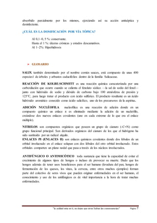 absorbido parcialmente por los mismos, ejerciendo así su acción antiséptica y 
desinfectante. 
¿CUÁL ES LA DOSIFICACIÓN POR VÍA TÓPICA? 
Al 0,1–0, 5 %: conservante. 
Hasta el 1 %: úlceras crónicas y estados descamativos. 
Al 1–2%: Hiperhidrosis 
“la calidad esta en ti, no dejes que otros Sufran las consecuencias“ Página 7 
 GLOSARIO 
SALIX también denominado por el nombre común sauces, está compuesto de unas 400 
especies1 de árboles y arbustos caducifolios dentro de la familia Salicaceae. 
REACCIÓN DE KOLBE-SCHMITT es una reacción química caracaterizada por una 
carboxilación que ocurre cuando se calienta el fenolato sódico —la sal de sodio del fenol— 
junto con hidróxido de sodio y dióxido de carbono bajo 100 atmósferas de presión y 
125°C, para luego tratar el producto con ácido sulfúrico. El producto resultante es un ácido 
hidróxido aromático conocido como ácido salicílico, uno de los precursores de la aspirina. 
ADICIÓN NUCLÉOFILA nucleofílica es una reacción de adición donde en un 
compuesto químico un enlace π es eliminado mediante la adición de un nucleófilo, 
creándose dos nuevos enlaces covalentes (uno en cada extremo de lo que era el enlace 
múltiple). 
NITRILOS son compuestos orgánicos que poseen un grupo de cianuro (-C≡N) como 
grupo funcional principal. Son derivados orgánicos del cianuro de los que el hidrógeno ha 
sido sustituido por un radical alquilo. 
ENLACES PI (ENLACES Π) son enlaces químicos covalentes donde dos lóbulos de un 
orbital involucrado en el enlace solapan con dos lóbulos del otro orbital involucrado. Estos 
orbitales comparten un plano nodal que pasa a través de los núcleos involucrados. 
ANTIFÚNGICO O ANTIMICÓTICO toda sustancia que tiene la capacidad de evitar el 
crecimiento de algunos tipos de hongos o incluso de provocar su muerte. Dado que los 
hongos además de tener usos beneficiosos para el ser humano (levadura del pan, hongos de 
fermentación de los quesos, los vinos, la cerveza, entre otros muchos ejemplos) forman 
parte del colectivo de seres vivos que pueden originar enfermedades en el ser humano, el 
conocimiento y uso de los antifúngicos es de vital importancia a la hora de tratar muchas 
enfermedades. 
 