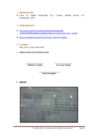  BIBLIOGRAFÍA 
Curso de Análisis Farmacéutico K.A. Connors. Editorial Reverté S.A. 
Farmacéutico 2010. 
 WEBLIOGRAFÍA 
http://www.acofarma.com/admin/uploads/descarga/4334- 
de72bf4c49b7949a54289c0caaa894af1336d511/main/files/cido_salic__lico.pdf 
http://es.wikipedia.org/wiki/%C3%81cido_salic%C3%ADlico 
“la calidad esta en ti, no dejes que otros Sufran las consecuencias“ Página 8 
 AUTORIA 
Bioq. Farm. Carlos García MSc. 
 FIRMAS DE LOS INTEGRANTES 
__________________ __________________ 
Elizabeth Guzmán Geovanny Ramón 
Gisela Fernández 
 ANEXO 
 
