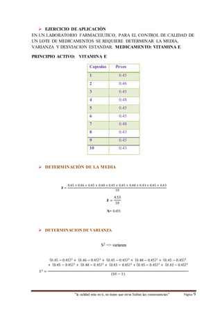  EJERCICIO DE APLICACIÓN 
EN UN LABORATORIO FARMACEIUTICO, PARA EL CONTROL DE CALIDAD DE 
UN LOTE DE MEDICAMENTOS SE REQUIERE DETERMINAR LA MEDIA, 
VARIANZA Y DESVIACION ESTANDAR. MEDICAMENTO: VITAMINA E 
PRINCIPIO ACTIVO: VITAMINA E 
Capsulas Pesos 
1 0.45 
2 0.46 
3 0.45 
4 0.48 
5 0.45 
6 0.45 
7 0.48 
8 0.43 
9 0.45 
10 0.43 
 DETERMINACIÓN DE LA MEDIA 
“la calidad esta en ti, no dejes que otros Sufran las consecuencias“ Página 9 
푿 = 
0.45 + 0.46 + 0.45 + 0.48 + 0.45 + 0.45 + 0.48 + 0.43 + 0.45 + 0.43 
10 
푿 = 
4.53 
10 
X= 0.453 
 DETERMINACION DE VARIANZA 
S2 => varianza 
푆 2 = 
(0.45 − 0.45)2 + (0.46 − 0.45)2 + (0.45 − 0.45)2 + (0.48 − 0.45)2 + (0.45 − 0.45)2 
+ (0.45 − 0.45)2 + (0.48 − 0.45)2 + (0.43 − 0.45)2 + (0.45 − 0.45)2 + (0.43 − 0.45)2 
(10 − 1) 
 