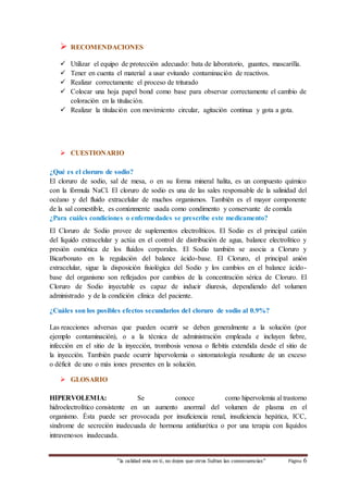  RECOMENDACIONES 
 Utilizar el equipo de protección adecuado: bata de laboratorio, guantes, mascarilla. 
 Tener en cuenta el material a usar evitando contaminación de reactivos. 
 Realizar correctamente el proceso de triturado 
 Colocar una hoja papel bond como base para observar correctamente el cambio de 
coloración en la titulación. 
 Realizar la titulación con movimiento circular, agitación continua y gota a gota. 
 CUESTIONARIO 
¿Qué es el cloruro de sodio? 
El cloruro de sodio, sal de mesa, o en su forma mineral halita, es un compuesto químico 
con la fórmula NaCl. El cloruro de sodio es una de las sales responsable de la salinidad del 
océano y del fluido extracelular de muchos organismos. También es el mayor componente 
de la sal comestible, es comúnmente usada como condimento y conservante de comida 
¿Para cuáles condiciones o enfermedades se prescribe este medicamento? 
El Cloruro de Sodio provee de suplementos electrolíticos. El Sodio es el principal catión 
del líquido extracelular y actúa en el control de distribución de agua, balance electrolítico y 
presión osmótica de los fluídos corporales. El Sodio también se asocia a Cloruro y 
Bicarbonato en la regulación del balance ácido-base. El Cloruro, el principal anión 
extracelular, sigue la disposición fisiológica del Sodio y los cambios en el balance ácido-base 
del organismo son reflejados por cambios de la concentración sérica de Cloruro. El 
Cloruro de Sodio inyectable es capaz de inducir diuresis, dependiendo del volumen 
administrado y de la condición clínica del paciente. 
¿Cuáles son los posibles efectos secundarios del cloruro de sodio al 0.9%? 
Las reacciones adversas que pueden ocurrir se deben generalmente a la solución (por 
ejemplo contaminación), o a la técnica de administración empleada e incluyen fiebre, 
infección en el sitio de la inyección, trombosis venosa o flebitis extendida desde el sitio de 
la inyección. También puede ocurrir hipervolemia o sintomatología resultante de un exceso 
o déficit de uno o más iones presentes en la solución. 
“la calidad esta en ti, no dejes que otros Sufran las consecuencias“ Página 6 
 GLOSARIO 
HIPERVOLEMIA: Se conoce como hipervolemia al trastorno 
hidroelectrolítico consistente en un aumento anormal del volumen de plasma en el 
organismo. Ésta puede ser provocada por insuficiencia renal, insuficiencia hepática, ICC, 
síndrome de secreción inadecuada de hormona antidiurética o por una terapia con líquidos 
intravenosos inadecuada. 
 