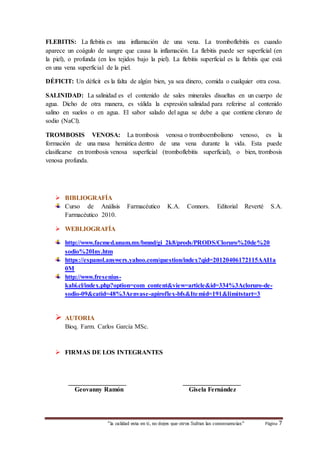 FLEBITIS: La flebitis es una inflamación de una vena. La tromboflebitis es cuando 
aparece un coágulo de sangre que causa la inflamación. La flebitis puede ser superficial (en 
la piel), o profunda (en los tejidos bajo la piel). La flebitis superficial es la flebitis que está 
en una vena superficial de la piel. 
DÉFICIT: Un déficit es la falta de algún bien, ya sea dinero, comida o cualquier otra cosa. 
SALINIDAD: La salinidad es el contenido de sales minerales disueltas en un cuerpo de 
agua. Dicho de otra manera, es válida la expresión salinidad para referirse al contenido 
salino en suelos o en agua. El sabor salado del agua se debe a que contiene cloruro de 
sodio (NaCl). 
TROMBOSIS VENOSA: La trombosis venosa o tromboembolismo venoso, es la 
formación de una masa hemática dentro de una vena durante la vida. Esta puede 
clasificarse en trombosis venosa superficial (tromboflebitis superficial), o bien, trombosis 
venosa profunda. 
 BIBLIOGRAFÍA 
Curso de Análisis Farmacéutico K.A. Connors. Editorial Reverté S.A. 
Farmacéutico 2010. 
 WEBLIOGRAFÍA 
http://www.facmed.unam.mx/bmnd/gi_2k8/prods/PRODS/Cloruro%20de%20 
sodio%20Iny.htm 
https://espanol.answers.yahoo.com/question/index?qid=20120406172115AAI1a 
0M 
http://www.fresenius-kabi. 
cl/index.php?option=com_content&view=article&id=334%3Acloruro-de-sodio- 
09&catid=48%3Aenvase-apiroflex-bfs&Itemid=191&limitstart=3 
“la calidad esta en ti, no dejes que otros Sufran las consecuencias“ Página 7 
 AUTORIA 
Bioq. Farm. Carlos García MSc. 
 FIRMAS DE LOS INTEGRANTES 
__________________ __________________ 
Geovanny Ramón Gisela Fernández 
 