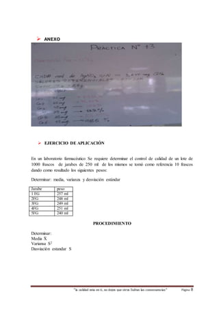 “la calidad esta en ti, no dejes que otros Sufran las consecuencias“ Página 8 
 ANEXO 
 EJERCICIO DE APLICACIÓN 
En un laboratorio farmacéutico Se requiere determinar el control de calidad de un lote de 
1000 frascos de jarabes de 250 ml de los mismos se tomó como referencia 10 frascos 
dando como resultado los siguientes pesos: 
Determinar: media, varianza y desviación estándar 
Jarabe peso 
1 FG 257 ml 
2FG 248 ml 
3FG 249 ml 
4FG 251 ml 
5FG 240 ml 
PROCEDIMIENTO 
Determinar: 
Media Ẋ 
Variansa S2 
Dasviaciòn estandar S 
 