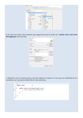 6. Al crear una nueva clase tenemos que asegurarnos que la opción de: “public static void main
(String[]args) esté marcada.
7. Debemos crear 2 proyectos Java, uno para ingresar el menú y el otro para la resolución de los
resultados, los 2 proyectos deben llevar esta estructura.
 