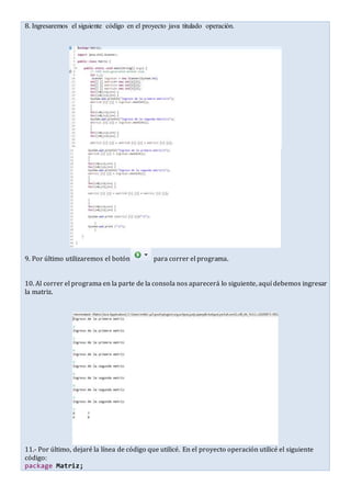8. Ingresaremos el siguiente código en el proyecto java titulado operación.
9. Por último utilizaremos el botón para correr el programa.
10. Al correr el programa en la parte de la consola nos aparecerá lo siguiente, aquí debemos ingresar
la matriz.
11.- Por último, dejaré la línea de código que utilicé. En el proyecto operación utilicé el siguiente
código:
package Matriz;
 