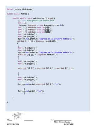 import java.util.Scanner;
public class Matriz {
public static void main(String[] args) {
// TODO Auto-generated method stub
int i,j;
Scanner ingresar = new Scanner(System.in);
int[] [] matriz0= new int[2][2];
int[] [] matriz1= new int[2][2];
int[] [] matriz2= new int[2][2];
for(i=0;i<2;i++) {
for(j=0;j<2;j++) {
System.out.println("Ingreso de la primera matrizn");
matriz0 [i] [j] = ingresar.nextInt();
}
}
for(i=0;i<2;i++) {
for(j=0;j<2;j++) {
System.out.println("Ingreso de la segunda matrizn");
matriz1 [i] [j] = ingresar.nextInt();
}
}
for(i=0;i<2;i++) {
for(j=0;j<2;j++) {
matriz2 [i] [j] = matriz0 [i] [j] + matriz1 [i] [j];
}
}
for(i=0;i<2;i++) {
for(j=0;j<2;j++) {
System.out.print (matriz2 [i] [j]+"t");
}
System.out.print ("n");
}
}
}
f.) ___ _________ f.) __________________
MSc. Víctor Zapata
ESTUDIANTE DOCENTE
 