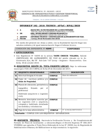MUNICIPALIDAD PROVINCIAL DE ANGARAES – LIRCAY
GERENCIA DE INFRAESTRUCTURA Y GESTION TERRITORIAL
AREA DE PLANEAMIENTO TERRITORIAL Y CATASTRO
TRABAJANDO … POR UN GOBIERNO RESPONSABLE E INCLUSIVO
1
¡¡Siempre
Con
Identidad!!
INFORME Nº 182 - 2018- TECNICO - APTyC – MPAL/ IHCH
A :BACH/ING. ELVIS NELSSON DE LA CRUZ PEÑARES
JEFE DEL AREA DE PLANEAMIENTO TERRITORIAL Y CATASTRO
DE :ARQ. IRVING HENRY CONDORI HUARANCCA
TÉCNICO VERIFICADOR-URBANO DEL AREA DE PTyC.
ASUNTO : INFORME TÉCNICO– CERTIFICADODE ALINEAMIENTODE VIAS.
FECHA : Lircay, 06 de Noviembre Del 2018.
Por medio del presente me dirijo a usted, con la finalidad de hacerle llegar mis
saludos cordiales y de igual manera hacerle llegar el Informe técnico.
CONDICIÓN DEL EXPEDIENTE N° 42049 CONFORME
I.-ANTECEDENTES:
 Con Expediente N° 42049 de la señora YAURI CHOCCE YOLANDA, Solicitó
CERTIFICADO DE ALINEAMIENTO DE VIAS del predio ubicado en la Av.
Centenario, S/n, Mz “B” Sub Lote “1A” Lircay – Angaraes - Huancavelica. Con
fecha 30 de octubre 2018.
II.-REQUISITOS SEGÚN EL TUPA-VIGENTE LIRCAY: Bajo la ordenanza
municipal n°026-2017/MPAL de fecha 29 de Diciembre del 2017.
N° REQUISITO INDISPENSABLE CONDICIÓN DESCRIPCIÓN
01 Solicitud Dirigida Al Alcalde CUMPLE Fines de edificación
02 Copia de escritura pública y/o
título de Propiedad.
CUMPLE
03 Planos de ubicación, perimétrico y
topográfico firmado por el
profesional
Habilitado (arquitecto o ingeniero
civil).
CUMPLE
04 Memoria descriptiva suscrita por
un ingeniero civil o arquitecto,
colegiado y habilitado, detallando
las medidas y colindancias
CUMPLE ____________________
05 Pago de la tasa administrativa CUMPLE N° de Recibo 00077272018
Conclusión : CUMPLE CON LOS REQUISITOS ESTABLECIDOS
III.-SOPORTE TÉCNICO: Haciendo la Verificación Técnica y En Cumplimiento del
Formato de Plano de localización y ubicación (Según el Decreto Supremo Nº 006-2017-
VIVIENDA que aprueba el Texto Único Ordenado de la Ley N° 29090, Ley de Regulación de
Habilitaciones Urbanas y de Edificaciones se deja constancia lo siguiente:
 