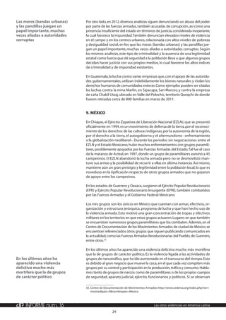 24
INFORME núm. 16 Las otras violencias en América Latina
Por otro lado,en 2012,diversos analistas siguen denunciando un abuso del poder
por parte de las fuerzas armadas,también acusadas de corrupción,así como una
presencia insuficiente del estado en términos de justicia,considerada inoperante,
lo cual favorece la impunidad.También denuncian elevados niveles de violencia
en el campo y en los centros urbanos,relacionada con altos niveles de pobreza
y desigualdad social, en los que las maras (bandas urbanas) y las pandillas jue-
gan un papel importante,muchas veces aliadas a autoridades corruptas.Según
los mismos analistas,este tipo de criminalidad y la ausencia de una legitimidad
estatal como fuerza que dé seguridad a la población lleva a que algunos grupos
decidan hacer justicia con sus propios medios, lo cual favorece los altos índices
de criminalidad y de impunidad existentes.
En Guatemala,la lucha contra varias empresas que,con el apoyo de las autorida-
des gubernamentales, utilizan indebidamente los bienes naturales y violan los
derechos humanos de comunidades enteras.Como ejemplos pueden ser citadas
las luchas contra la mina Marlín, en Sipacapa, San Marcos; y contra la empresa
de caña Chabil Utzaj,ubicada en Valle del Polochic,territorio Queqchi de donde
fueron retiradas cerca de 800 familias en marzo de 2011.
9.	México
En Chiapas,el Ejército Zapatista de Liberación Nacional (EZLN),que se presentó
oficialmente en 1994,es un movimiento de defensa de la tierra,por el reconoci-
miento de los derechos de las culturas indígenas,por la autonomía de la región,
por el derecho a la tierra, el autogobierno y el altermundismo –enfrentamiento
a la globalización neoliberal–. Durante los periodos sin negociaciones entre el
EZLN y el Estado Mexicano,hubo muchos enfrentamientos con grupos paramili-
tares,posiblemente apoyados por las Fuerzas Armadas del Estado.Tal fue el caso
de la matanza de Acteal,en 1997,donde un grupo de paramilitares asesinó a 45
campesinos. El EZLN abandonó la lucha armada pero no se desmovilizó: man-
tuvo sus armas y la posibilidad de recurrir a ellas en última instancia.Así mismo,
mantiene aún un gran prestigio y legitimidad entre la población local,lo que es
novedoso en la tipificación respecto de otros grupos armados que no gozaron
de apoyo entre los campesinos.
En los estados de Guerrero y Oaxaca,surgieron el Ejército Popular Revolucionario
(EPR) y Ejército Popular Revolucionario Insurgente (EPRI), también combatidos
por las Fuerzas Armadas y el Gobierno Federal Mexicano.
Los tres grupos son los únicos en México que cuentan con armas, efectivos, or-
ganización y estructura jerárquica, programa de lucha y que han hecho uso de
la violencia armada. Esto motivó una gran concentración de tropas y efectivos
militares en los territorios en que estos grupos actuaron.Lugares en que también
se encuentran numerosos grupos paramilitares que los combaten.Además,en el
Centro de Documentación de los Movimientos Armados de ciudad de México,se
encuentran referenciados otros grupos que siguen publicando comunicados en
la actualidad,como las Fuerzas Armadas Revolucionarias del Pueblo,de Guerrero,
entre otros.35
En los últimos años ha aparecido una violencia delictiva mucho más mortífera
que la de grupos de carácter político. Es la violencia ligada a las actividades de
grupos de narcotráfico,que ha ido aumentado en el transcurso del tiempo.Esto
es debido al gran negocio que mueve la coca,en el que cada vez compiten más
grupos por su control y participación en la producción,tráfico y consumo.Habla-
mos tanto de grupos de narcos como de paramilitares o de los propios cuerpos
de seguridad, aparato judicial, ejército, funcionarios y políticos. Si se observan
35.	Centro de Documentación de Movimientos Armados:http://www.cedema.org/index.php?ver=
mostrar&pais=9&nombrepais=Mexico
Las maras (bandas urbanas)
y las pandillas juegan un
papel importante,muchas
veces aliadas a autoridades
corruptas
En los últimos años ha
aparecido una violencia
delictiva mucho más
mortífera que la de grupos
de carácter político
 