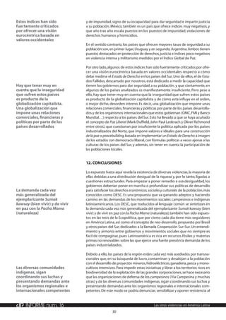 30
INFORME núm. 16 Las otras violencias en América Latina
y de impunidad, signo de su incapacidad para dar seguridad e impartir justicia
a su población. México, también es un país que ofrece índices muy negativos, y
que año tras año escala puestos en los puestos de impunidad, violaciones de
derechos humanos y homicidios.
En el sentido contrario, los países que ofrecen mayores tasas de seguridad a su
población son,en primer lugar,Uruguay y en segundo,Argentina.Ambos tienen
puestos destacados en protección de derechos,justicia e índices poco negativos
en violencia interna y militarismo medidos por el Índice Global de Paz.
Por otro lado,algunos de estos índices han sido fuertemente criticados por ofre-
cer una visión eurocéntrica basada en valores occidentales respecto a cómo
debe medirse el Estado de Derecho en los países del Sur.Uno de ellos,el de Esta-
dos Fallidos, descartado por nosotros, está dedicado a medir la capacidad que
tienen los gobiernos para dar seguridad a su población, y que ciertamente, en
algunos de los países analizados es manifiestamente insuficiente. Pero pese a
ello, hay que tener muy en cuenta que la inseguridad que sufren estos países
es producto de la globalización capitalista y de cómo esta influye en el orden,
o mejor dicho, desorden interno. Es decir, una globalización que impone unas
relaciones comerciales,financieras y políticas por parte de los países desarrolla-
dos y de los organismos internacionales que estos gobiernan (OMC,FMI y Banco
Mundial…) respecto a los países del Sur.Esto ha llevado a que se haya acuñado
el concepto de Paz Liberal (Mark Duffield,John Paul Lederach y Oliver Richmond
entre otros), que cuestionan por insuficiente la política aplicada por los países
industrializados del Norte, que impone valores e ideales para una construcción
de la paz o peacebuilding,basada en implementar un Estado de Derecho a imagen
de los estados con democracia liberal,con fórmulas políticas a veces ajenas a las
culturas de los países del Sur, y además, sin tener en cuenta la participación de
las poblaciones locales.
12.	Conclusiones
Lo expuesto hasta aquí revela la existencia de diversas violencias,la mayoría de
ellas debidas a una distribución desigual de la riqueza y, por lo tanto, ligadas a
cuestiones estructurales. Para empezar a poner remedio a esa desigualdad, los
gobiernos deberían poner en marcha o profundizar sus políticas de desarrollo
para satisfacer los derechos económicos,sociales y culturales de la población,más
conocidos como DESC. Es una propuesta que va ganando adeptos y haciendo
camino en las demandas de los movimientos sociales campesinos e indígenas
latinoamericanos.Los DESC, que traducidos al lenguaje común se sintetizan en
la demanda cada vez más generalizada del ejemplarizante Sumak kawsay (bien
vivir) y de vivir en paz con la Pacha Mama (naturaleza),también han sido expues-
tos en las tesis de la Ecopolítica, que por cierto cada día tiene más seguidores
en América Latina,así como el concepto de neo-desarrollo,propuesto por Brasil
y otros países del Sur, dedicados a la llamada Cooperación Sur-Sur.Un entendi-
miento y armonía entre gobiernos y movimientos sociales que no siempre es
fácil de compaginar, pues Latinoamérica es rica en recursos fósiles y materias
primas no renovables sobre las que ejerce una fuerte presión la demanda de los
países industrializados.
Debido a ello,los países de la región están cada vez más asediados por transna-
cionales que, en su búsqueda de lucro, contaminan y desalojan a la población
con el desarrollo de proyectos mineros,hidroeléctricos,ganadería,pesca y mono-
cultivos intensivos.Para impedir estas iniciativas y librar a los territorios ricos en
biodiversidad de la explotación de las grandes corporaciones,se hace necesario
que las organizaciones de defensa de los campesinos (Via Campesina y muchas
otras) y de las diversas comunidades indígenas,sigan coordinando sus luchas y
presentando demandas ante los organismos regionales e internacionales com-
petentes.De este modo se podría denunciar,sensibilizar y oponer resistencia al
Estos índices han sido
fuertemente criticados
por ofrecer una visión
eurocéntrica basada en
valores occidentales
Hay que tener muy en
cuenta que la inseguridad
que sufren estos países
es producto de la
globalización capitalista.
Una globalización que
impone unas relaciones
comerciales,financieras y
políticas por parte de los
países desarrollados
La demanda cada vez
más generalizada del
ejemplarizante Sumak
kawsay (bien vivir) y de vivir
en paz con la Pacha Mama
(naturaleza)
Las diversas comunidades
indígenas,sigan
coordinando sus luchas y
presentando demandas ante
los organismos regionales e
internacionales competentes
 
