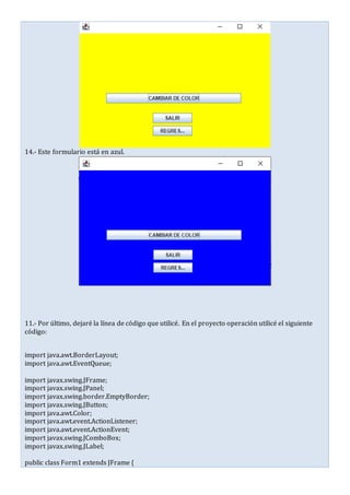 14.- Este formulario está en azul.
11.- Por último, dejaré la línea de código que utilicé. En el proyecto operación utilicé el siguiente
código:
import java.awt.BorderLayout;
import java.awt.EventQueue;
import javax.swing.JFrame;
import javax.swing.JPanel;
import javax.swing.border.EmptyBorder;
import javax.swing.JButton;
import java.awt.Color;
import java.awt.event.ActionListener;
import java.awt.event.ActionEvent;
import javax.swing.JComboBox;
import javax.swing.JLabel;
public class Form1 extends JFrame {
 