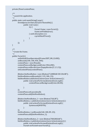 private JPanel contentPane;
/**
* Launch the application.
*/
public static void main(String[] args) {
EventQueue.invokeLater(new Runnable() {
public void run() {
try {
Form1 frame = new Form1();
frame.setVisible(true);
} catch (Exception e) {
e.printStackTrace();
}
}
});
}
/**
* Create the frame.
*/
public Form1() {
setDefaultCloseOperation(JFrame.EXIT_ON_CLOSE);
setBounds(100, 100, 450, 300);
contentPane = new JPanel();
contentPane.setBackground(Color.YELLOW);
contentPane.setBorder(new EmptyBorder(5, 5, 5, 5));
setContentPane(contentPane);
JButton btnNewButton = new JButton("CAMBIAR DE COLOR");
btnNewButton.setBounds(62, 135, 306, 23);
btnNewButton.addActionListener(new ActionListener() {
public void actionPerformed(ActionEvent arg0) {
contentPane.setBackground(Color.BLUE);
}
});
contentPane.setLayout(null);
contentPane.add(btnNewButton);
JButton btnNewButton_1 = new JButton("SALIR");
btnNewButton_1.addActionListener(new ActionListener() {
public void actionPerformed(ActionEvent arg0) {
System.exit(WIDTH);
}
});
btnNewButton_1.setBounds(168, 180, 89, 23);
contentPane.add(btnNewButton_1);
JButton btnNewButton_2 = new JButton("REGRESAR");
btnNewButton_2.addActionListener(new ActionListener() {
public void actionPerformed(ActionEvent arg0) {
Form4 verForm4=new Form4 ();
 
