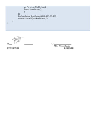 verForm4.setVisible(true);
Form1.this.dispose();
}
});
btnNewButton_2.setBounds(168, 209, 89, 23);
contentPane.add(btnNewButton_2);
}
}
f.) ___ _________ f.) __________________
MSc. Víctor Zapata
ESTUDIANTE DOCENTE
 
