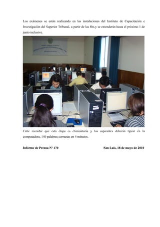 Los exámenes se están realizando en las instalaciones del Instituto de Capacitación e
Investigación del Superior Tribunal, a partir de las 8hs.y se extenderán hasta el próximo 1 de
junio inclusive.
Cabe recordar que esta etapa es eliminatoria y los aspirantes deberán tipear en la
computadora, 140 palabras correctas en 4 minutos.
Informe de Prensa Nº 170 San Luis, 18 de mayo de 2010