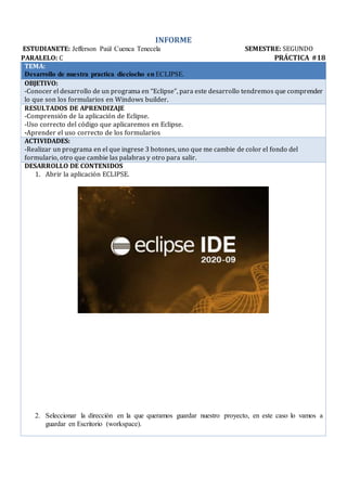 INFORME
ESTUDIANETE: Jefferson Paúl Cuenca Tenecela SEMESTRE: SEGUNDO
PARALELO: C PRÁCTICA #18
TEMA:
Desarrollo de nuestra practica dieciocho en ECLIPSE.
OBJETIVO:
-Conocer el desarrollo de un programa en “Eclipse”, para este desarrollo tendremos que comprender
lo que son los formularios en Windows builder.
RESULTADOS DE APRENDIZAJE
-Comprensión de la aplicación de Eclipse.
-Uso correcto del código que aplicaremos en Eclipse.
-Aprender el uso correcto de los formularios
ACTIVIDADES:
-Realizar un programa en el que ingrese 3 botones, uno que me cambie de color el fondo del
formulario, otro que cambie las palabras y otro para salir.
DESARROLLO DE CONTENIDOS
1. Abrir la aplicación ECLIPSE.
2. Seleccionar la dirección en la que queramos guardar nuestro proyecto, en este caso lo vamos a
guardar en Escritorio (workspace).
 