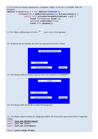 13. En el botón de regresar ingresaremos el siguiente código, el cual nos va a permitir Salir del
formulario.
JButton btnNewButton_3 = new JButton("REGRESAR");
btnNewButton_3.addActionListener(new ActionListener() {
public void actionPerformed(ActionEvent arg0) {
Form4 verForm4=new Form4 ();
verForm4.setVisible(true);
Form2.this.dispose();
12. Por último utilizaremos el botón para correr el programa.
13.- Si damos clic en cambiar de color nos aparecerá el color celeste
14.- Si le damos click en cambiar tipo de letra nos cambiara a FILOSOFIA
14.- Si le damos click en SALIR se saldrá del programa
11.- Por último, dejaré la línea de código que utilicé. En el proyecto operación utilicé el siguiente
código:
import java.awt.BorderLayout;
import java.awt.Color;
import java.awt.EventQueue;
import javax.swing.JFrame;
 