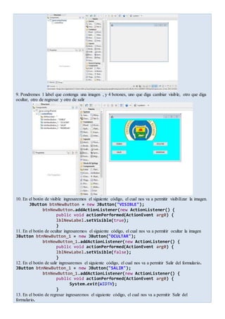 9. Pondremos 1 label que contenga una imagen , y 4 botones, uno que diga cambiar visible, otro que diga
ocultar, otro de regresar y otro de salir
10. En el botón de visible ingresaremos el siguiente código, el cual nos va a permitir visibilizar la imagen.
JButton btnNewButton = new JButton("VISIBLE");
btnNewButton.addActionListener(new ActionListener() {
public void actionPerformed(ActionEvent arg0) {
lblNewLabel.setVisible(true);
}
11. En el botón de ocultar ingresaremos el siguiente código, el cual nos va a permitir ocultar la imagen
JButton btnNewButton_1 = new JButton("OCULTAR");
btnNewButton_1.addActionListener(new ActionListener() {
public void actionPerformed(ActionEvent arg0) {
lblNewLabel.setVisible(false);
}
12. En el botón de salir ingresaremos el siguiente código, el cual nos va a permitir Salir del formulario.
JButton btnNewButton_1 = new JButton("SALIR");
btnNewButton_1.addActionListener(new ActionListener() {
public void actionPerformed(ActionEvent arg0) {
System.exit(WIDTH);
}
13. En el botón de regresar ingresaremos el siguiente código, el cual nos va a permitir Salir del
formulario.
 