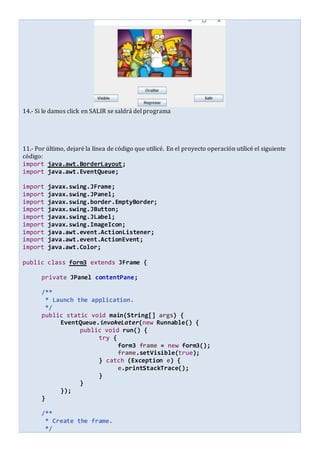 14.- Si le damos click en SALIR se saldrá del programa
11.- Por último, dejaré la línea de código que utilicé. En el proyecto operación utilicé el siguiente
código:
import java.awt.BorderLayout;
import java.awt.EventQueue;
import javax.swing.JFrame;
import javax.swing.JPanel;
import javax.swing.border.EmptyBorder;
import javax.swing.JButton;
import javax.swing.JLabel;
import javax.swing.ImageIcon;
import java.awt.event.ActionListener;
import java.awt.event.ActionEvent;
import java.awt.Color;
public class form3 extends JFrame {
private JPanel contentPane;
/**
* Launch the application.
*/
public static void main(String[] args) {
EventQueue.invokeLater(new Runnable() {
public void run() {
try {
form3 frame = new form3();
frame.setVisible(true);
} catch (Exception e) {
e.printStackTrace();
}
}
});
}
/**
* Create the frame.
*/
 