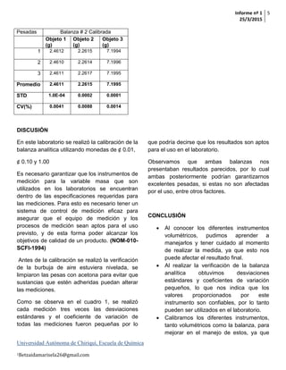 Informe nº 1
25/3/2015
5
Universidad Autónoma de Chiriquí, Escuela de Química
1Betzaidamarisela26@gmail.com
Pesadas Balanza # 2 Calibrada
Objeto 1
(g)
Objeto 2
(g)
Objeto 3
(g)
1 2.4612 2.2615 7.1994
2 2.4610 2.2614 7.1996
3 2.4611 2.2617 7.1995
Promedio 2.4611 2.2615 7.1995
STD 1.0E-04 0.0002 0.0001
CV(%) 0.0041 0.0088 0.0014
DISCUSIÓN
En este laboratorio se realizó la calibración de la
balanza analítica utilizando monedas de ¢ 0.01,
¢ 0.10 y 1.00
Es necesario garantizar que los instrumentos de
medición para la variable masa que son
utilizados en los laboratorios se encuentran
dentro de las especificaciones requeridas para
las mediciones. Para esto es necesario tener un
sistema de control de medición eficaz para
asegurar que el equipo de medición y los
procesos de medición sean aptos para el uso
previsto, y de esta forma poder alcanzar los
objetivos de calidad de un producto. (NOM-010-
SCFI-1994)
Antes de la calibración se realizó la verificación
de la burbuja de aire estuviera nivelada, se
limpiaron las pesas con acetona para evitar que
sustancias que estén adheridas puedan alterar
las mediciones.
Como se observa en el cuadro 1, se realizó
cada medición tres veces las desviaciones
estándares y el coeficiente de variación de
todas las mediciones fueron pequeñas por lo
que podría decirse que los resultados son aptos
para el uso en el laboratorio.
Observamos que ambas balanzas nos
presentaban resultados parecidos, por lo cual
ambas posteriormente podrían garantizarnos
excelentes pesadas, si estas no son afectadas
por el uso, entre otros factores.
CONCLUSIÓN
 Al conocer los diferentes instrumentos
volumétricos, pudimos aprender a
manejarlos y tener cuidado al momento
de realizar la medida, ya que esto nos
puede afectar el resultado final.
 Al realizar la verificación de la balanza
analítica obtuvimos desviaciones
estándares y coeficientes de variación
pequeños, lo que nos indica que los
valores proporcionados por este
instrumento son confiables, por lo tanto
pueden ser utilizados en el laboratorio.
 Calibramos los diferentes instrumentos,
tanto volumétricos como la balanza, para
mejorar en el manejo de estos, ya que
 