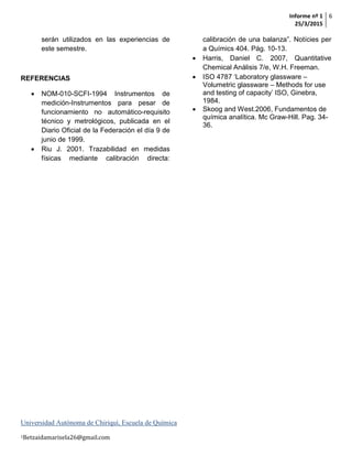 Informe nº 1
25/3/2015
6
Universidad Autónoma de Chiriquí, Escuela de Química
1Betzaidamarisela26@gmail.com
serán utilizados en las experiencias de
este semestre.
REFERENCIAS
 NOM-010-SCFI-1994 Instrumentos de
medición-Instrumentos para pesar de
funcionamiento no automático-requisito
técnico y metrológicos, publicada en el
Diario Oficial de la Federación el día 9 de
junio de 1999.
 Riu J. 2001. Trazabilidad en medidas
físicas mediante calibración directa:
calibración de una balanza”. Notícies per
a Químics 404. Pág. 10-13.
 Harris, Daniel C. 2007, Quantitative
Chemical Análisis 7/e, W.H. Freeman.
 ISO 4787 ‘Laboratory glassware –
Volumetric glassware – Methods for use
and testing of capacity’ ISO, Ginebra,
1984.
 Skoog and West.2006, Fundamentos de
química analítica. Mc Graw-Hill. Pag. 34-
36.
 