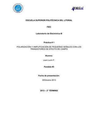 ESCUELA SUPERIOR POLITÉCNICA DEL LITORAL

FIEC

Laboratorio de Electrónica B

Práctica # 1
POLARIZACIÓN Y AMPLIFICACIÓN DE PEQUEÑAS SEÑALES CON LOS
TRANSISTORES DE EFECTO DE CAMPO

Alumno:
Juan Lucín F.

Paralelo #3

Fecha de presentación:
30Octubre 2013

2013 – 2° TÉRMINO

 