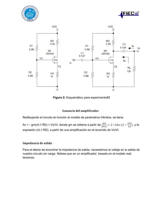 Figura 2: Esquemático para experimento#2

Redibujando el circuito en función al modelo de parámetros híbridos, se tiene:
Av = - gm(rd // RD) = Vo/Vi, donde gm se obtiene a partir de

, y la

expresión (rd // RD), a partir de una simplificación en el recorrido de Vo/Vi.

Para el efecto de encontrar la impedancia de salida, necesitamos el voltaje en la salida de
nuestro circuito sin carga. Nótese que en un amplificador, basado en el modelo real,
tenemos:

 