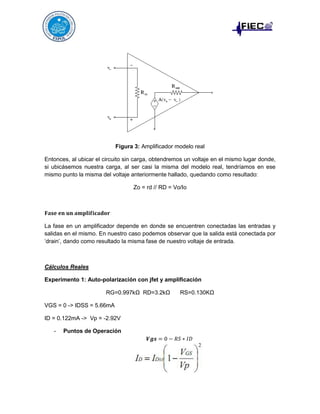 Figura 3: Amplificador modelo real
Entonces, al ubicar el circuito sin carga, obtendremos un voltaje en el mismo lugar donde,
si ubicásemos nuestra carga, al ser casi la misma del modelo real, tendríamos en ese
mismo punto la misma del voltaje anteriormente hallado, quedando como resultado:
Zo = rd // RD = Vo/Io

La fase en un amplificador depende en donde se encuentren conectadas las entradas y
salidas en el mismo. En nuestro caso podemos observar que la salida está conectada por
‘drain’, dando como resultado la misma fase de nuestro voltaje de entrada.

Cálculos Reales
Experimento 1: Auto-polarización con jfet y amplificación
RG=0.997kΩ RD=3.2kΩ
VGS = 0 -> IDSS = 5.66mA
ID = 0.122mA -> Vp = -2.92V
-

Puntos de Operación

RS=0.130KΩ

 