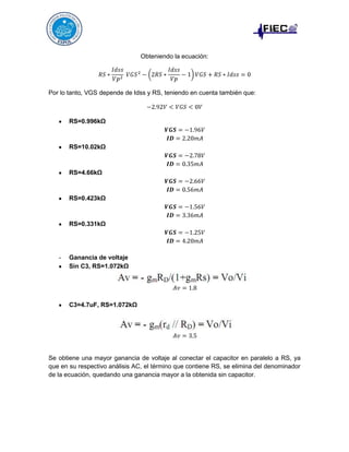 Obteniendo la ecuación:

Por lo tanto, VGS depende de Idss y RS, teniendo en cuenta también que:

RS=0.996kΩ

RS=10.02kΩ

RS=4.66kΩ

RS=0.423kΩ

RS=0.331kΩ

-

Ganancia de voltaje
Sin C3, RS=1.072kΩ

C3=4.7uF, RS=1.072kΩ

Se obtiene una mayor ganancia de voltaje al conectar el capacitor en paralelo a RS, ya
que en su respectivo análisis AC, el término que contiene RS, se elimina del denominador
de la ecuación, quedando una ganancia mayor a la obtenida sin capacitor.

 