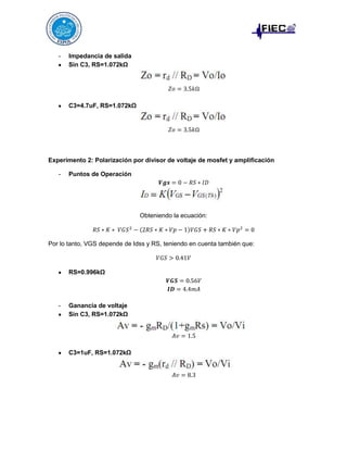 -

Impedancia de salida
Sin C3, RS=1.072kΩ

C3=4.7uF, RS=1.072kΩ

Experimento 2: Polarización por divisor de voltaje de mosfet y amplificación
-

Puntos de Operación

Obteniendo la ecuación:

Por lo tanto, VGS depende de Idss y RS, teniendo en cuenta también que:

RS=0.996kΩ

-

Ganancia de voltaje
Sin C3, RS=1.072kΩ

C3=1uF, RS=1.072kΩ

 