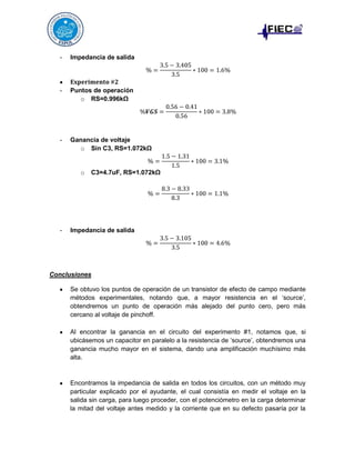 -

Impedancia de salida

-

Puntos de operación
o RS=0.996kΩ

-

Ganancia de voltaje
o Sin C3, RS=1.072kΩ

o

-

C3=4.7uF, RS=1.072kΩ

Impedancia de salida

Conclusiones
Se obtuvo los puntos de operación de un transistor de efecto de campo mediante
métodos experimentales, notando que, a mayor resistencia en el ‘source’,
obtendremos un punto de operación más alejado del punto cero, pero más
cercano al voltaje de pinchoff.
Al encontrar la ganancia en el circuito del experimento #1, notamos que, si
ubicásemos un capacitor en paralelo a la resistencia de ‘source’, obtendremos una
ganancia mucho mayor en el sistema, dando una amplificación muchísimo más
alta.

Encontramos la impedancia de salida en todos los circuitos, con un método muy
particular explicado por el ayudante, el cual consistía en medir el voltaje en la
salida sin carga, para luego proceder, con el potenciómetro en la carga determinar
la mitad del voltaje antes medido y la corriente que en su defecto pasaría por la

 