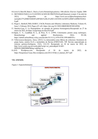 10.Lewis S, Bain BJ, Bates L. Dacie y Lewis Hematología práctica. 10th edición. Elsevier. España. 2008
11. METODOS PARA LA CUANTIFICACION DE PROTEINAS.pdf [Internet]. [citado 15 de abril de
2021]. Disponible en: https://www.uco.es/dptos/bioquimica-biol-
mol/pdfs/27%20METODOS%20PARA%20LA%20CUANTIFICACION%20DE%20PROTEINA
S.pdf
12. Roger L. Bertholf, PhD, DABCC, FACB, Proteins and Albumin, Laboratory Medicine, Volume 45,
Issue 1, February 2014, Pages e25–e41, https://doi.org/10.1309/LMKRNRGW5J03APZQ
13. Sánchez-Lara, E. La Hemoglobina: un ejemplo de química bioinorgánica.Recuperado en 27 de
marzo de 2022, de https://icuap.buap.mx/docs/010.pdf
14.Sapan, C. V., Lundblad, R. L., & Price, N. C. (1999). Colorimetric protein assay techniques.
Biotechnology and applied Biochemistry, 29(2), 99-108.
https://iubmb.onlinelibrary.wiley.com/doi/abs/10.1111/j.1470-8744.1999.tb00538.x
15. Villavicencio-Queijeiro, Alexa. (2012). La mitocondria como fábrica de cofactores: biosíntesis de
grupo hemo, centros Fe-S y nucleótidos de flavina (FMN/FAD). TIP. Revista especializada en
ciencias químico-biológicas, 15(2), 116-132. Recuperado en 26 de marzo de 2022, de
http://www.scielo.org.mx/scielo.php?script=sci_arttext&pid=S1405-
888X2012000200005&lng=es&tlng=es.
16.(S/f). Wordpress.com. Recuperado el 30 de marzo de 2022, de
https://bioquimica11usac.files.wordpress.com/2012/10/lab_8_manual_2017.pdf
VII. ANEXOS:
Figura 1: Espectrofotómetro
 