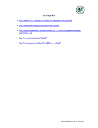 Calidad y Auditoría de Software
Bibliografía.
 http://www.baquia.com/posts/la-importancia-de-la-calidad-del-software
 http://www.slideshare.net/elsuse/calidad-del-software
 http://www.ucongreso.edu.ar/grado/carreras/lsi/2006/ele_calsof/MaterialComplem-
ISO9000%20A.pdf
 http://www.significados.info/calidad/
 http://imprasc.com/imprablogs/2013/04/que-es-calidad/
 