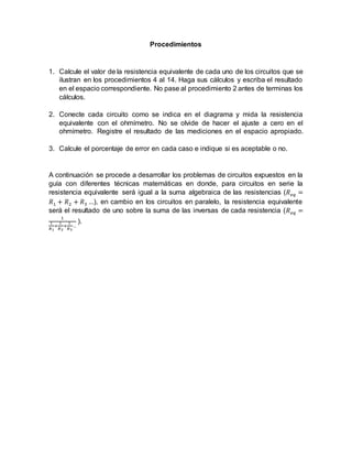 Procedimientos
1. Calcule el valor de la resistencia equivalente de cada uno de los circuitos que se
ilustran en los procedimientos 4 al 14. Haga sus cálculos y escriba el resultado
en el espacio correspondiente. No pase al procedimiento 2 antes de terminas los
cálculos.
2. Conecte cada circuito como se indica en el diagrama y mida la resistencia
equivalente con el ohmímetro. No se olvide de hacer el ajuste a cero en el
ohmímetro. Registre el resultado de las mediciones en el espacio apropiado.
3. Calcule el porcentaje de error en cada caso e indique si es aceptable o no.
A continuación se procede a desarrollar los problemas de circuitos expuestos en la
guía con diferentes técnicas matemáticas en donde, para circuitos en serie la
resistencia equivalente será igual a la suma algebraica de las resistencias (𝑅 𝑒𝑞 =
𝑅1 + 𝑅2 + 𝑅3 …), en cambio en los circuitos en paralelo, la resistencia equivalente
será el resultado de uno sobre la suma de las inversas de cada resistencia (𝑅 𝑒𝑞 =
1
1
𝑅1
+
1
𝑅2
+
1
𝑅3
…
).
 