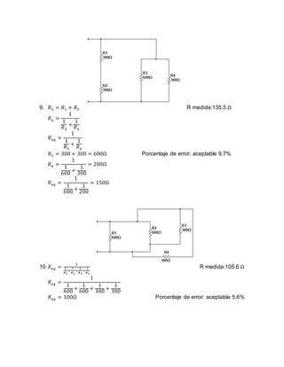 9. 𝑅5 = 𝑅1 + 𝑅2 R medida:135.5 Ω
𝑅6 =
1
1
𝑅3
+
1
𝑅4
𝑅 𝑒𝑞 =
1
1
𝑅5
+
1
𝑅6
𝑅5 = 300 + 300 = 600Ω Porcentaje de error: aceptable 9.7%
𝑅6 =
1
1
600
+
1
300
= 200Ω
𝑅 𝑒𝑞 =
1
1
600
+
1
200
= 150Ω
10. 𝑅 𝑒𝑞 =
1
1
𝑅1
+
1
𝑅2
+
1
𝑅3
+
1
𝑅4
R medida:105.6 Ω
𝑅 𝑒𝑞 =
1
1
600
+
1
600
+
1
300
+
1
300
𝑅 𝑒𝑞 = 100Ω Porcentaje de error: aceptable 5.6%
 