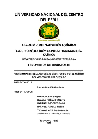 UNIVERSIDAD NACIONAL DEL CENTRO
DEL PERU
FACULTAD DE INGENIERÍA QUÍMICA
E.A.P. INGENÍERIA QUÍMICA INDUSTRIAL/INGENIERÍA
QUÍMICA
DEPARTAMENTO DE QUIMICA, INGENIERIAY TECNOLOGIA
FENOMENOS DE TRANSPORTE
“DETERMINACIÓN DE LA VISCOSIDAD DE UN FLUIDO POR EL METODO
DEL VISCOSIMETRO DE OSWALD”
PRESENTANDO A:
Ing. VILCA MORENO, Orlando
PRESENTADO POR:
IZARRA PORRAS Miguel
HUAMAN FERNANDEZNidva
MARTINEZ ORDOÑES Daniel
NAVARRO RAVELO Jessica
YARANGA MEZA Marco Antonio
Alumno del V semestre, sección A
HUANCAYO - PERÚ
2016
 