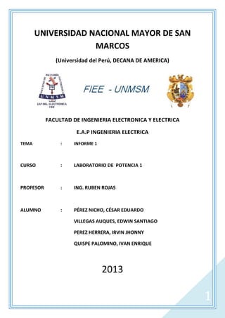 UNIVERSIDAD NACIONAL MAYOR DE SAN
MARCOS
(Universidad del Perú, DECANA DE AMERICA)

FACULTAD DE INGENIERIA ELECTRONICA Y ELECTRICA
E.A.P INGENIERIA ELECTRICA
TEMA

:

INFORME 1

CURSO

:

LABORATORIO DE POTENCIA 1

PROFESOR

:

ING. RUBEN ROJAS

ALUMNO

:

PÉREZ NICHO, CÉSAR EDUARDO
VILLEGAS AUQUES, EDWIN SANTIAGO
PEREZ HERRERA, IRVIN JHONNY
QUISPE PALOMINO, IVAN ENRIQUE

2013

1

 