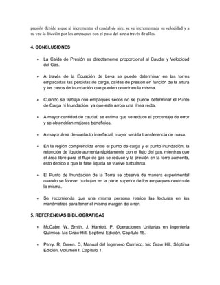 presión debido a que al incrementar el caudal de aire, se ve incrementada su velocidad y a
su vez la fricción por los empaques con el paso del aire a través de ellos.
4. CONCLUSIONES
 La Caída de Presión es directamente proporcional al Caudal y Velocidad
del Gas.
 A través de la Ecuación de Leva se puede determinar en las torres
empacadas las pérdidas de carga, caídas de presión en función de la altura
y los casos de inundación que pueden ocurrir en la misma.
 Cuando se trabaja con empaques secos no se puede determinar el Punto
de Carga ni Inundación, ya que este arroja una línea recta.
 A mayor cantidad de caudal, se estima que se reduce el porcentaje de error
y se obtendrían mejores beneficios.
 A mayor área de contacto interfacial, mayor será la transferencia de masa.
 En la región comprendida entre el punto de carga y el punto inundación, la
retención de líquido aumenta rápidamente con el flujo del gas, mientras que
el área libre para el flujo de gas se reduce y la presión en la torre aumenta,
esto debido a que la fase liquida se vuelve turbulenta.
 El Punto de Inundación de la Torre se observa de manera experimental
cuando se forman burbujas en la parte superior de los empaques dentro de
la misma.
 Se recomienda que una misma persona realice las lecturas en los
manómetros para tener el mismo margen de error.
5. REFERENCIAS BIBLIOGRAFICAS
 McCabe. W, Smith. J, Harriott. P. Operaciones Unitarias en Ingeniería
Química. Mc Graw Hill. Séptima Edición. Capítulo 18.
 Perry. R, Green. D, Manual del Ingeniero Químico. Mc Graw Hill. Séptima
Edición. Volumen I. Capítulo 1.
 