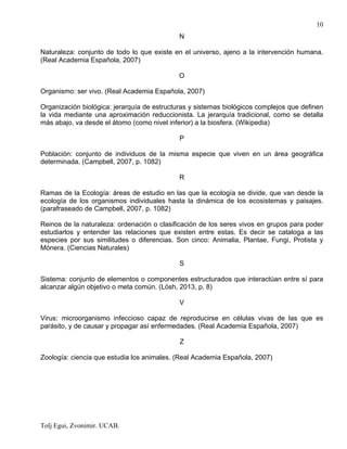 Tolj Egui, Zvonimir. UCAB.
10
N
Naturaleza: conjunto de todo lo que existe en el universo, ajeno a la intervención humana.
(Real Academia Española, 2007)
O
Organismo: ser vivo. (Real Academia Española, 2007)
Organización biológica: jerarquía de estructuras y sistemas biológicos complejos que definen
la vida mediante una aproximación reduccionista. La jerarquía tradicional, como se detalla
más abajo, va desde el átomo (como nivel inferior) a la biosfera. (Wikipedia)
P
Población: conjunto de individuos de la misma especie que viven en un área geográfica
determinada. (Campbell, 2007, p. 1082)
R
Ramas de la Ecología: áreas de estudio en las que la ecología se divide, que van desde la
ecología de los organismos individuales hasta la dinámica de los ecosistemas y paisajes.
(parafraseado de Campbell, 2007, p. 1082)
Reinos de la naturaleza: ordenación o clasificación de los seres vivos en grupos para poder
estudiarlos y entender las relaciones que existen entre estas. Es decir se cataloga a las
especies por sus similitudes o diferencias. Son cinco: Animalia, Plantae, Fungi, Protista y
Mónera. (Ciencias Naturales)
S
Sistema: conjunto de elementos o componentes estructurados que interactúan entre sí para
alcanzar algún objetivo o meta común. (Lösh, 2013, p. 8)
V
Virus: microorganismo infeccioso capaz de reproducirse en células vivas de las que es
parásito, y de causar y propagar así enfermedades. (Real Academia Española, 2007)
Z
Zoología: ciencia que estudia los animales. (Real Academia Española, 2007)
 