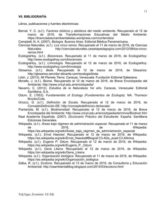 Tolj Egui, Zvonimir. UCAB.
11
VII. BIBLIOGRAFÍA
Libros, publicaciones y fuentes electrónicas:
Bernal, Y. C. (s.f.). Factores bióticos y abióticos del medio ambiente. Recuperado el 12 de
marzo de 2016, de Transformaciones Educativas del Medio Ambiente:
https://licenciadascnambientalistas.wordpress.com/contenidos/
Campbell, N. A. (2007). Biología. Buenos Aires: Editorial Médica Panamericana.
Ciencias Naturales. (s.f.). Los cinco reinos. Recuperado el 11 de marzo de 2016, de Ciencias
Naturales: http://cienciasnaturales.carpetapedagogica.com/2012/08/los-cinco-
reinos.html
EcologíaHoy. (s.f.). Biocenesis. Recuperado el 11 de marzo de 2016, de EcologíaHoy:
http://www.ecologiahoy.com/biocenosis
EcologíaHoy. (s.f.). Limnología. Recuperado el 12 de marzo de 2016, de EcologíaHoy:
http://www.ecologiahoy.com/limnologia
Glosarios. (s.f.). Biota. Recuperado el 12 de marzo de 2016, de Glosarios:
http://glosarios.servidor-alicante.com/ecologia/biota
Lösh, J. (2013). Mi Planeta Tierra. Caracas, Venezuela: Fundación Editorial Salesiana.
Morello, J. (s.f.). Bioma. Recuperado el 12 de marzo de 2016, de Breve Enciclopedia del
Ambiente: http://www.cricyt.edu.ar/enciclopedia/
Navarro, C. (2012). Estudios de la Naturaleza 1er año. Caracas, Venezuela: Editorial
Santillana, S.A.
Odum, E. (1953). Fundamentals of Ecology (Fundamentos de Ecología). NA: Thomson
Brooks/Cole.
Orozco, D. (s.f.). Definición de Escala. Recuperado el 12 de marzo de 2016, de
ConceptoDefinición.DE: http://conceptodefinicion.de/escala/
Piantanida, M. (s.f.). Biodiversidad. Recuperado el 12 de marzo de 2016, de Breve
Enciclopedia del Ambiente: http://www.cricyt.edu.ar/enciclopedia/terminos/Biodiver.htm
Real Academia Española. (2007). Diccionario Práctico del Estudiante. España: Santillana
Ediciones Generales.
Wikipedia. (s.f.). Áreas bajo régimen de administración especial. Recuperado el 11 de marzo
de 2016, de Wikipedia:
https://es.wikipedia.org/wiki/Áreas_bajo_régimen_de_administración_especial
Wikipedia. (s.f.). Ernst Haeckel. Recuperado el 12 de marzo de 2016, de Wikipedia:
https://es.wikipedia.org/wiki/Ernst_Haeckel#Biograf.C3.ADa_acad.C3.A9mica
Wikipedia. (s.f.). Eugene P. Odum. Recuperado el 12 de marzo de 2016, de Wikipedia:
https://es.wikipedia.org/wiki/Eugene_P._Odum
Wikipedia. (s.f.). Gene Likens. Recuperado el 12 de marzo de 2016, de Wikipedia:
https://en.wikipedia.org/wiki/Gene_Likens
Wikipedia. (s.f.). Organización biológica. Recuperado el 11 de marzo de 2016, de Wikipedia:
https://es.wikipedia.org/wiki/Organización_biológica
Zalba, R. (s.f.). Ecotono. Recuperado el 13 de marzo de 2016, de Consultoría y Educación
Ambiental: http://ceambientalblog.blogspot.com/2014/03/ecotono.html
 