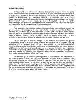 Tolj Egui, Zvonimir. UCAB.
3
III. INTRODUCCIÓN
En la actualidad, es extremadamente casual escuchar a personas hablar acerca del
cuido del medio ambiente, como también admirar en la calle vallas con campañas para la
concientización; mas están las personas plenamente conscientes que más allá de utilizar los
medios de comunicación como plataforma de difusión de mensajes, para cuidar nuestro
hogar común, esta problemática tiene sus basamentos y posibles soluciones en una ciencia?
Dicho de otra forma, la sociedad conoce lo que es la ecología y todo lo que la compone? No
se puede negar que los medios forman parte de las herramientas que simplifican el recorrido
hacia esa meta, pero no representan soluciones inmediatas.
Para poder contribuir con esta realidad, de manera efectiva, es necesario conocer con
precisión que es la ecología y el campo de estudio que esta abarca. En el Diccionario
Práctico del Estudiante de la Real Academia Española (RAE) se define como “estudio
científico de las relaciones de los seres vivos entre sí y con el medio ambiente en que viven”
(Real Academia Española, 2007). Es decir, a partir del análisis entre entorno y seres
vivientes es que se puede determinar cómo se complementan y afectan uno con otro.
Es por eso que el objetivo principal de la presente investigación es generar
conocimientos sobre la ecología; como objetivos secundarios, dar a conocer todos los
elementos que la componen y con los que guarda relación, ya que teniendo claras las
nociones básicas sobre esta ciencia, paulatinamente, la problemática del medio ambiente
podría disminuir de manera considerable, porque si se conoce el núcleo y sus rasgos más
importantes es que se puede proceder a erradicar el problema. Y no solo eso como producto
final, sino también una sociedad culta, informada acerca de algo que tiene que concernir a
todo ser humano que habite en el planeta Tierra.
Se considera que el presente informe permitirá la concientización del lector sobre de
los diversos puntos que aquí se expondrán. Asimismo, brindará no solo conciencia, sino
también herramientas y conocimientos para poder darle solución a las diferentes situaciones
que cotidianamente puedan presentarse, y que son pertinentes con los aspectos a
desarrollar. Por último, no se puede ignorar el hecho de que esta investigación da inicio al
programa de la materia, lo que hace de la misma una de las más importantes y significativas,
ya que es la primera asignación que permitirá la expansión del conocimiento en el área
ecológica, y es indiscutible el aporte que esta brindará.
 