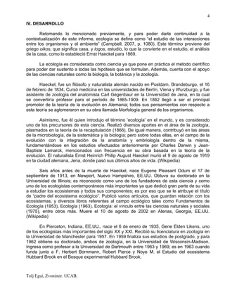 Tolj Egui, Zvonimir. UCAB.
4
IV. DESARROLLO
Retomando lo mencionado previamente, y para poder darle continuidad a la
contextualización de este informe, ecología se define como “el estudio de las interacciones
entre los organismos y el ambiente” (Campbell, 2007, p. 1080). Este término proviene del
griego oikos, que significa casa, y logos, estudio, lo que la convierte en el estudio, el análisis
de la casa, como lo estableció Ernst Haeckel para 1869.
La ecología es considerada como ciencia ya que pone en práctica el método científico
para poder dar sustento a todas las hipótesis que se formulan. Además, cuenta con el apoyo
de las ciencias naturales como la biología, la botánica y la zoología.
Haeckel, fue un filósofo y naturalista alemán nacido en Postdam, Brandeburgo, el 16
de febrero de 1834. Cursó medicina en las universidades de Berlín, Viena y Wurzburgo, y fue
asistente de zoología del anatomista Carl Gegenbaur en la Universidad de Jena, en la cual
se convertiría profesor para el período de 1865-1909. En 1862 llegó a ser el principal
promotor de la teoría de la evolución en Alemania; todos sus pensamientos con respecto a
esta teoría se aglomeraron en su obra llamada Morfología general de los organismos.
Asimismo, fue él quien introdujo el término ‘ecología’ en el mundo, y es considerado
uno de los precursores de esta ciencia. Realizó diversos aportes en el área de la zoología,
plasmados en la teoría de la recapitulación (1866). De igual manera, contribuyó en las áreas
de la microbiología, de la sistemática y la biología; pero sobre todas ellas, en el campo de la
evolución con la integración de la anatomía y embriología dentro de la misma,
fundamentándose en los estudios efectuados anteriormente por Charles Darwin y Jean-
Baptiste Lamarck, mencionados con frecuencia en su obra basada en la teoría de la
evolución. El naturalista Ernst Heinrich Philip August Haeckel murió el 9 de agosto de 1919
en la ciudad alemana, Jena, donde pasó sus últimos años de vida. (Wikipedia)
Seis años antes de la muerte de Haeckel, nace Eugene Pleasant Odum el 17 de
septiembre de 1913, en Newport, Nuevo Hampshire, EE.UU. Obtuvo su doctorado en la
Universidad de Illinois; es reconocido como uno de los fundadores de esta ciencia y como
uno de los ecologistas contemporáneos más importantes ya que dedicó gran parte de su vida
a estudiar los ecosistemas y todos sus componentes; es por eso que se le atribuye el título
de “padre del ecosistema ecológico”. Publicó varios artículos, que guardan relación con los
ecosistemas, y diversos libros referentes al campo ecológico tales como Fundamentos de
Ecología (1953), Ecología (1963), Ecología: el vínculo entre las ciencias naturales y sociales
(1975), entre otros más. Muere el 10 de agosto de 2002 en Atenas, Georgia, EE.UU.
(Wikipedia)
En Pierceton, Indiana, EE.UU., nace el 6 de enero de 1935, Gene Elden Likens, uno
de los ecologistas más importantes del siglo XX y XXI. Recibió su licenciatura en zoología en
la Universidad de Manchester para 1957. En 1959 finaliza sus estudios de postgrado, y para
1962 obtiene su doctorado, ambos de zoología, en la Universidad de Wisconsin-Madison.
Ingresa como profesor a la Universidad de Dartmouth entre 1963 y 1969; es en 1963 cuando
funda junto a F. Herbert Bornmann, Robert Pierce y Noye M. el Estudio del ecosistema
Hubbard Brook en el Bosque experimental Hubbard Brook.
 