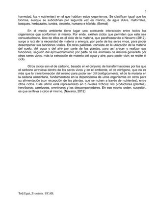 Tolj Egui, Zvonimir. UCAB.
6
humedad, luz y nutrientes) en el que habitan estos organismos. Se clasifican igual que los
biomas, aunque se subordinan por segunda vez en marino, de agua dulce, matorrales,
bosques, herbazales. tundra, desierto, humano e híbrido. (Bernal)
En el medio ambiente tiene lugar una constante interacción entre todos los
organismos que conforman al mismo. Por ende, existen ciclos que permiten que esto sea
consuetudinario. Uno de ellos es el ciclo de la materia, que parafraseando a Navarro (2012),
surge a raíz de la necesidad de materia y energía, por parte de los seres vivos, para poder
desempeñar sus funciones vitales. En otras palabras, consiste en la utilización de la materia
del suelo, del agua y del aire por parte de las plantas, para así crecer y realizar sus
funciones, seguido del aprovechamiento por parte de los animales de materia generada por
otros seres vivos, más la extracción de materia del agua y aire, para poder vivir; se repite el
ciclo.
Otros ciclos son el de carbono, basado en el conjunto de transformaciones por las que
el carbono atraviesa dentro de los seres vivos y en el ambiente, el de nitrógeno, que no es
más que la transformación del mismo para poder ser útil biológicamente, el de la materia en
la cadena alimentaria, fundamentado en la dependencia de unos organismos en otros para
su alimentación (con excepción de las plantas, que se nutren a través de nutrientes), entre
otros ciclos. Este último está representado en 5 niveles tróficos: los productores (plantas),
hervíboros, carnívoros, omnívoros y los descomponedores. En ese mismo orden, sucesión,
es que se lleva a cabo el mismo. (Navarro, 2012)
 