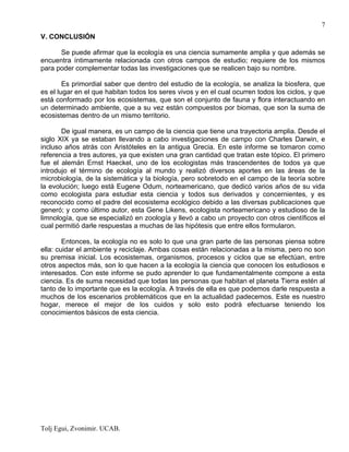 Tolj Egui, Zvonimir. UCAB.
7
V. CONCLUSIÓN
Se puede afirmar que la ecología es una ciencia sumamente amplia y que además se
encuentra íntimamente relacionada con otros campos de estudio; requiere de los mismos
para poder complementar todas las investigaciones que se realicen bajo su nombre.
Es primordial saber que dentro del estudio de la ecología, se analiza la biosfera, que
es el lugar en el que habitan todos los seres vivos y en el cual ocurren todos los ciclos, y que
está conformado por los ecosistemas, que son el conjunto de fauna y flora interactuando en
un determinado ambiente, que a su vez están compuestos por biomas, que son la suma de
ecosistemas dentro de un mismo territorio.
De igual manera, es un campo de la ciencia que tiene una trayectoria amplia. Desde el
siglo XIX ya se estaban llevando a cabo investigaciones de campo con Charles Darwin, e
incluso años atrás con Aristóteles en la antigua Grecia. En este informe se tomaron como
referencia a tres autores, ya que existen una gran cantidad que tratan este tópico. El primero
fue el alemán Ernst Haeckel, uno de los ecologistas más trascendentes de todos ya que
introdujo el término de ecología al mundo y realizó diversos aportes en las áreas de la
microbiología, de la sistemática y la biología, pero sobretodo en el campo de la teoría sobre
la evolución; luego está Eugene Odum, norteamericano, que dedicó varios años de su vida
como ecologista para estudiar esta ciencia y todos sus derivados y concernientes, y es
reconocido como el padre del ecosistema ecológico debido a las diversas publicaciones que
generó; y como último autor, esta Gene Likens, ecologista norteamericano y estudioso de la
limnología, que se especializó en zoología y llevó a cabo un proyecto con otros científicos el
cual permitió darle respuestas a muchas de las hipótesis que entre ellos formularon.
Entonces, la ecología no es solo lo que una gran parte de las personas piensa sobre
ella: cuidar el ambiente y reciclaje. Ambas cosas están relacionadas a la misma, pero no son
su premisa inicial. Los ecosistemas, organismos, procesos y ciclos que se efectúan, entre
otros aspectos más, son lo que hacen a la ecología la ciencia que conocen los estudiosos e
interesados. Con este informe se pudo aprender lo que fundamentalmente compone a esta
ciencia. Es de suma necesidad que todas las personas que habitan el planeta Tierra estén al
tanto de lo importante que es la ecología. A través de ella es que podemos darle respuesta a
muchos de los escenarios problemáticos que en la actualidad padecemos. Este es nuestro
hogar, merece el mejor de los cuidos y solo esto podrá efectuarse teniendo los
conocimientos básicos de esta ciencia.
 