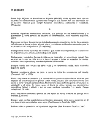 Tolj Egui, Zvonimir. UCAB.
8
VI. GLOSARIO
A
Áreas Bajo Régimen de Administración Especial (ABRAE): todas aquellas áreas que de
acuerdo a las características y potenciales ecológicas que poseen, han sido decretadas por
el ejecutivo nacional para cumplir funciones productoras, protectoras y recreativas.
(Wikipedia)
B
Bacterias: organismo microscópico unicelular, que participa en las fermentaciones y la
putrefacción y, como parásito, es causante de enfermedades. (Real Academia Española,
2007)
Biocenosis: conjunto de organismos de todas las especies coexistentes dentro de un espacio
definido que se llama biotopo, el cual ofrece condiciones ambientales necesarias para la
supervivencia de los organismos. (EcologíaHoy)
Biodegradable: dicho específico de sustancia: que puede descomponerse por la acción de
los organismos vivos. (Real Academia Española, 2007)
Biodiversidad: variedad de formas de vida que se desarrollan en un ambiente natural. Esta
variedad de formas de vida sobre la tierra involucra a todas las especies de plantas,
animales, microorganismos y su material genético. (Piantanida)
Biología: ciencia que estudia los seres vivos y los fenómenos vitales. (Real Academia
Española, 2007)
Biosfera: ecosistema global, es decir, la suma de todos los ecosistemas del planeta.
(Campbell, 2007, p. 1083)
Bioma: conjunto de ecosistemas que se caracterizan por una composición de especies y un
espectro de tipos biológicos de plantas (árbol, hierba, arbusto) con un funcionamiento y un
ajuste al clima y al suelo característicos. Normalmente están definidos por la estructura de la
vegetación y el clima. En varios casos el bioma se define también por componentes
geográficos (latitud y altitud) y aun se usan nombres regionales (v.g. Monte, Estepa
patagónica). (Morello)
Biota: conjunto de animales y plantas de una región. La flora y la fauna del paisaje en su
totalidad. (Glosarios)
Biotopo: lugar con las características ambientales adecuadas para que se desarrolle en él
una determinada comunidad de seres vivos. (Real Academia Española, 2007)
Botánica: ciencia que estudia los organismos vegetales. (Real Academia Española, 2007)
 