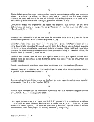 Tolj Egui, Zvonimir. UCAB.
9
C
Ciclos de la materia: los seres vivos necesitan materia y energía para realizar sus funciones
vitales. La materia que utilizan las plantas para crecer y cumplir sus funciones vitales
proviene del suelo, del agua y del aire; los animales utilizan la materia de otros seres vivos,
así como la que extraen del aire y del agua, para vivir. (Navarro, 2012)
Comunidad: todos los organismos de todas las especies que habitan en un área
determinada, es decir, la agrupación de poblaciones de muchas especies diferentes.
(Campbell, 2007, p. 1082)
E
Ecología: estudio científico de las relaciones de los seres vivos entre sí y con el medio
ambiente en que viven. (Real Academia Española, 2007)
Ecosistema: toda unidad que incluye todos los organismos (es decir: la “comunidad”) en una
zona determinada interactuando con el entorno físico de tal forma que un flujo de energía
conduce a una estructura trófica claramente definida, diversidad biótica y ciclos de materiales
(es decir, un intercambio de materiales entre las partes vivientes y no vivientes) dentro del
sistema es un ecosistema. (Odum, 1953)
Ecotono: este término viene de "eco", que significa casa y "tono" que significa tensión. esta
palabra trata de referenciar a los territorios donde los seres vivos se encuentran en
tensión. (Zalba)
Escala: sucesión ordenada de un conjunto de términos de una misma calidad. (Orozco)
Especie: categoría taxonómica en que se clasifican los seres vivos, inmediatamente inferior
al género. (Real Academia Española, 2007)
G
Género: categoría taxonómica en que se clasifican los seres vivos, inmediatamente superior
a la especie. (Real Academia Española, 2007)
H
Hábitat: lugar donde se dan las condiciones apropiadas para que habite una especie animal
o vegetal. (Real Academia Española, 2007)
L
Limnología: esta rama de la ecología estudia todo lo que respecta a ecosistemas acuáticos
continentales, es decir aquellos ecosistemas acuáticos ubicados en continentes, lo que
involucra a lagos, lagunas, ríos, charcas, marismas y estuarios, dejando afuera a los no
continentales, como por ejemplos los mares y océanos. (EcologíaHoy)
 