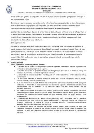 GOBIERNO REGIONAL DE LAMBAYEQUE
UNIDAD DE GESTIÓN EDUCATIVA LOCAL
CHICLAYO
“AÑO DE LA DIVERSIFICACIÓN PRODUCTIVA Y DEL FORTALECIMIENTO DE LA EDUCACIÓN”
Panamericana Norte 775 – Carretera a Lambayeque – Central Telefónica 612774
http://ugelchiclayo.regionlambayeque.gob.pe Portal UGEL.CHICLAYO
M.Sc. Ing. William Escribano Siesquén
menos soluble; por ejemplo, los compuestos con más de un grupo funcional presentan gran polaridad por lo que no
son solubles en éter etílico.
Entonces para que un compuesto sea soluble en éter etílico ha de tener escasa polaridad; es decir, tal compuesto
no ha de tener más de un grupo polar. Los compuestos con menor solubilidad son los que presentan menor
reactividad, como son: las parafinas, compuestos aromáticos y los derivados halogenados.
La solubilidad de una sustancia depende de la naturaleza del disolvente y del soluto, así como de la temperatura y
la presión del sistema, es decir, de la tendencia del sistema a alcanzar el valor máximo de entropía. Al proceso de
interacción entre las moléculas del disolvente y las partículas del soluto para formar agregados se le llama
solvatación y si el solvente es agua, hidratación.
En la experiencia nº2
No todas las soluciones permiten la conductividad eléctrica y ello se debe a que son compuestos covalentes y
cuando conducen electricidad son compuestos iónicos( disueltos en agua), como es en el caso del cloruro de sodio
(NaCl), alcohol etílico, acetona y el azúcar. Pero en el caso del ácido acético y el ácido clorhídrico si conduce
electricidad a pesar de ser covalentes, esto sucede porque tienen la propiedad de ionizarse permitiendo la
conductividad eléctrica. En ambos casos el agua los hace ionizar permitiendo la disociación y por ende la
conductividad eléctrica.
V. CONCLUSIONES
De las experiencias realizadas podemos concluir:
 La muestra no es soluble: si hay presencia de fases separadas, consistencia aceitosa o presencia de
cristales, no es soluble y la prueba es negativa.
 La muestra es soluble: si presenta una sola fase homogénea (es decir sin no se forman 2 fases), sin
presencia de partículas o cristales, la prueba es positiva.
 La solubilidad de compuestos sólidos y líquidos puede ser: solubilidad en frio o solubilidad en caliente y
cristalización.
 Las soluciones obtenidas al mezclar sustancias pueden ser: solución concentrada, solución diluida,
solución saturada y solución sobresaturada.
 Si en una disolución no se puede disolver más soluto decimos que la disolución está saturada. En algunas
condiciones la solubilidad se puede sobrepasar de ese máximo y pasan a denominarse como soluciones
sobresaturadas. Por el contrario si la disolución admite aún más soluto decimos que se
encuentra insaturada.
 La conductividad depende de la estructura atómica y molecular del material. Los metales son buenos
conductores porque tienen una estructura con muchos electrones con vínculos débiles, y esto permite su
movimiento. La conductividad también depende de otros factores físicos del propio material, y de
la temperatura.
 La conductividad electrolítica en medios líquidos (Disolución) está relacionada con la presencia
de sales en solución, cuya disociación genera iones positivos y negativos capaces de transportar
la energía eléctrica si se somete el líquido a un campo eléctrico. Estos conductores iónicos se
denominan electrolitos o conductores electrolíticos.
 Los compuestos iónicos no conducen electricidad excepto cuando están disueltos en agua. Los
compuestos covalentes no conducen electricidad excepto los ácidos porque tienen la propiedad de
ionizarse. Las sales son compuestos iónicos disueltos en agua por lo tanto permiten la conductividad
eléctrica.
 
