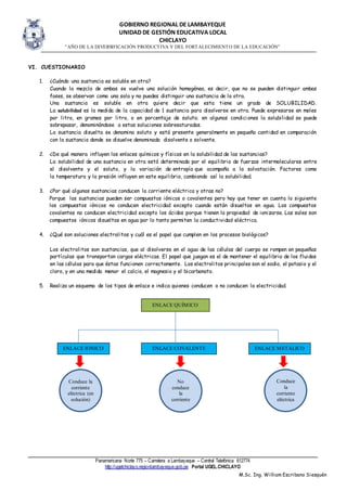 GOBIERNO REGIONAL DE LAMBAYEQUE
UNIDAD DE GESTIÓN EDUCATIVA LOCAL
CHICLAYO
“AÑO DE LA DIVERSIFICACIÓN PRODUCTIVA Y DEL FORTALECIMIENTO DE LA EDUCACIÓN”
Panamericana Norte 775 – Carretera a Lambayeque – Central Telefónica 612774
http://ugelchiclayo.regionlambayeque.gob.pe Portal UGEL.CHICLAYO
M.Sc. Ing. William Escribano Siesquén
VI. CUESTIONARIO
1. ¿Cuándo una sustancia es soluble en otra?
Cuando la mezcla de ambas se vuelve una solución homogénea, es decir, que no se pueden distinguir ambas
fases, se observan como una sola y no puedes distinguir una sustancia de la otra.
Una sustancia es soluble en otra quiere decir que esta tiene un grado de SOLUBILIDAD.
La solubilidad es la medida de la capacidad de 1 sustancia para disolverse en otra. Puede expresarse en moles
por litro, en gramos por litro, o en porcentaje de soluto; en algunas condiciones la solubilidad se puede
sobrepasar, denominándose a estas soluciones sobresaturadas.
La sustancia disuelta se denomina soluto y está presente generalmente en pequeña cantidad en comparación
con la sustancia donde se disuelve denominada disolvente o solvente.
2. ¿De qué manera influyen los enlaces químicos y físicos en la solubilidad de las sustancias?
La solubilidad de una sustancia en otra está determinada por el equilibrio de fuerzas intermoleculares entre
el disolvente y el soluto, y la variación de entropía que acompaña a la solvatación. Factores como
la temperatura y la presión influyen en este equilibrio, cambiando así la solubilidad.
3. ¿Por qué algunas sustancias conducen la corriente eléctrica y otras no?
Porque las sustancias pueden ser compuestos iónicos o covalentes pero hay que tener en cuenta lo siguiente
los compuestos iónicos no conducen electricidad excepto cuando están disueltos en agua. Los compuestos
covalentes no conducen electricidad excepto los ácidos porque tienen la propiedad de ionizarse. Las sales son
compuestos iónicos disueltos en agua por lo tanto permiten la conductividad eléctrica.
4. ¿Qué son soluciones electrolitos y cuál es el papel que cumplen en los procesos biológicos?
Los electrolitos son sustancias, que al disolverse en el agua de las células del cuerpo se rompen en pequeñas
partículas que transportan cargas eléctricas. El papel que juegan es el de mantener el equilibrio de los fluidos
en las células para que éstas funcionen correctamente. Los electrolitos principales son el sodio, el potasio y el
cloro, y en una medida menor el calcio, el magnesio y el bicarbonato.
5. Realiza un esquema de los tipos de enlace e indica quienes conducen o no conducen la electricidad.
ENLACE IÓNICO
ENLACE QUÍMICO
ENLACE COVALENTE ENLACE METÁLICO
Conduce la
corriente
eléctrica (en
solución)
No
conduce
la
corriente
electrica
on
Conduce
la
corriente
eléctrica
 