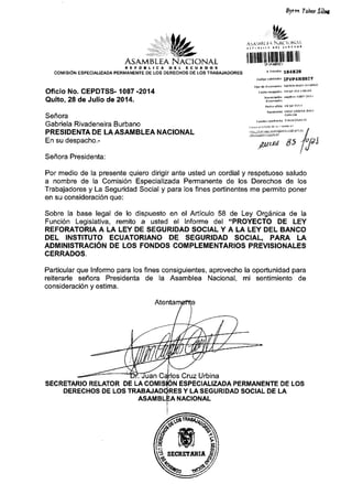 AS,{MBLEA N.ACIONAL
f,EFSSL''f, EIE N. E'UTg{'B
COMISION ESPECIALIZADA PERMANENTE DE LOS DERECHOS DE I.OS TRABAJADORES
Oficio No. CEPDTSS- 1087 -2014
Quito, 28 de Julio de 20'14.
Sefrora
Gabriela Rivadeneira Burbano
PRESIDENTA DE LAASAMBLEA NACIONAL
En su despacho.-
Sefiora Presidenta:
fyor loircr Jiler
wtu"
,r'...1f,i I  N Ai- li rl{ 1,1
fllilffiul[ull|ltlullr
, rrrimrt6 184824
co iqo uarkrdtjotr IFVP4HAaIY
Ilpo.le dod'hretrto
F.drd re6Dd6 2rj(l 2o1{ 03iu3
Numerod6n Epdtss 1o3? 2D11
Fedrd oficlo 20 j r_2o14
rL-tur*d,]tl44rr'ta I
rll- Estrror di ra
'! ll
,rttc.rd 85 '/u/dJ
lu
Por medio de la presente quiero dirigir ante usted un cordial y respetuoso saludo
a nombre de la Comisi6n Especializada Permanente de los Derechos de los
Trabajadores y La Seguridad Social y para los fines pertinentes me permito poner
en su consideraci6n que:
Sobre la base legal de lo dispuesto en el Articulo 58 de Ley Org6nica de la
Funci6n Legislativa, remito a usted el Informe del "PROYECTO DE LEY
REFORATORIA A LA LEY DE SEGURIDAD SOCIAL Y A LA LEY DEL BANCO
DEL INSTITUTO EGUATORIANO DE SEGURIDAD SOCIAL, PARA LA
ADMINISTRACION DE LOS FONDOS COMPLEMENTARIOS PREVISIONALES
CERRADOS.
Particular que lnformo para los fines consiguientes, aprovecho la oportunidad para
reiterarle sefrora Presidenta de la Asamblea Nacional, mi sentimiento de
consideraci6n y estima.
SECRETARIO RELATOR DE LA
Cruz Urbina
ESPECIALIZADA PERMANENTE DE LOS
DERECHOS DE LOS Y LASEGURIDAD SOCIAL DE LA
H"'ffi q
s.:'**sfl
NACIONAL
 