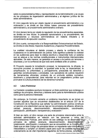 BORRADOR DE INFORIIIE PARAPRIIVER DEEATE DELPROYECTO DE C6DIGO ORG/1NICOADMINISTRATIVO
sobre la personalidad juridica y representaci6n de la Administraci6n y se ocupa
de los principios de organizaci6n administrativa y al r6gimen juridico de los
actos administrativos.
El Libro segundo tenla por objeto regular el procedimiento administrativo y su
ordenaci6n y se divide en dos titulos: bases comunes del procedimiento
administrativo y el procedimiento administrativo ordinario.
El Libro tercero tenla por objeto Ia regulaci6n de los procedimientos especiales,
se dividia en tres titulos: la potestad sancionadora y su procedimiento, las
reclamaciones y recursos administrativos en materia tributaria y el
procedimiento de ejecuci6n coactiva.
El Libro cuarto, correspondia a la Responsabilidad Extracontractual del Estado,
se dividia en dos titulos: Aspectos Sustantivos y Aspectos Procedimentales.
La oralidad robustece el debido proceso y alienta la confianza de los
ciudadanos en la administraci6n de justicia. Esto significa sustentar la oralidad
en las audiencias para dejar la clSsica escritura y desarrollar todo un sistema
que se adecue a las normas constitucionales e instrumentos internacionales
aplicables. De esta manera, se garantiza el acceso a la justicia sin temores o
sorpresas y con la confianza de que todo ser6 ventilado ante un pUblico.
El Proyecto respeta la inmediaci6n procesal, la transparencia, la eficacia, la
economia procesal, la celeridad, la igualdad ante Ia ley, la imparcialidad, la
simplificaci6n, la uniformidad; y, principalmente, precautela los derechos y
garantias constitucionales y procesales. Los operadores de justlcia requieren
de herramientas eficientes, producto de un profundo andlisis normativo,
doctrinario y jurisprudencial, para redundar en un pragmatismo juridico que
promueve la cultura protectora de los derechos humanos.
4.2 Libro Preliminar
La Comisi6n considera oportuno incorporar un titulo preliminar que contenga un
catdlogo de principios, derechos y deberes tanto para la Administraci6n p[blica
como para la persona interesada.
Sin embargo, la Comisi6n advierte un problema impoftante no se toman en
cuentan aquellos que se encuentran establecidos en el artlculo 227 de la
Constituci6n de la Repfblica que sefrala "La adminiskaci6n p[blica constituye
un servicio a la colectividad que se rige por los principios de eficacia, eficiencia,
calidad, jerarqu[a, desconcentraci6n, descentralizaci6n, coordinaci6n,
participaci6n, planificaci6n, transparencia y evaluaci6n."
Si bien es cierto, el Libro recoge una serie de principios relacionados entre la
actividad administrativa en relaci6n con las personas y
Administraciones P(blicas, pero dentro de ese cat6logo no se
principios de calidad, jerarqula, desconcentraci6n,
colaboraci6n, planificaci6n y evaluaci6n que se encuentran en la
Dado que en este C6digo los principios tienen un importante valor
interpretativo y cumplen un decisivo papel para suplir las posibles
ordenamiento es de vital importancia regularlos de forma precisa,
comision d6 Jusricia y Esiructula delEsrado lP6sina
'rTARiA
 